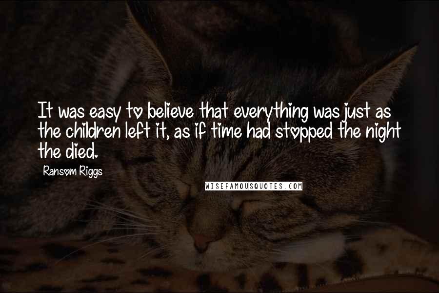 Ransom Riggs quotes: It was easy to believe that everything was just as the children left it, as if time had stopped the night the died.