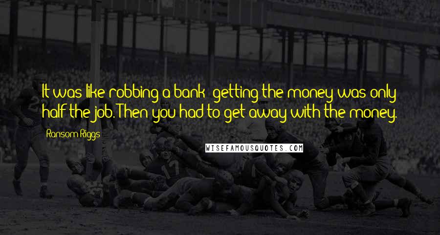 Ransom Riggs quotes: It was like robbing a bank: getting the money was only half the job. Then you had to get away with the money.