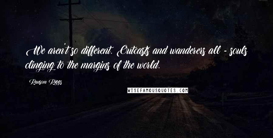 Ransom Riggs quotes: We aren't so different. Outcasts and wanderers all - souls clinging to the margins of the world.