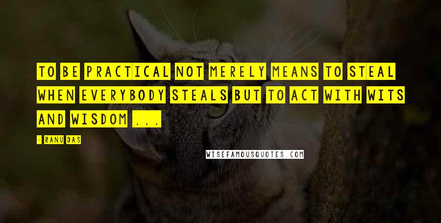 Ranu Das quotes: TO be practical not merely means to steal when everybody steals but to act with wits and wisdom ...