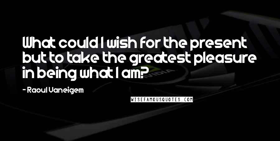 Raoul Vaneigem quotes: What could I wish for the present but to take the greatest pleasure in being what I am?
