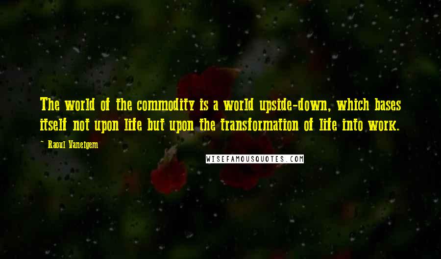 Raoul Vaneigem quotes: The world of the commodity is a world upside-down, which bases itself not upon life but upon the transformation of life into work. Raoul Vaneigem quotes: The world of the commodity is a world upside-down, which bases itself not upon life but upon the transformation of life into work.