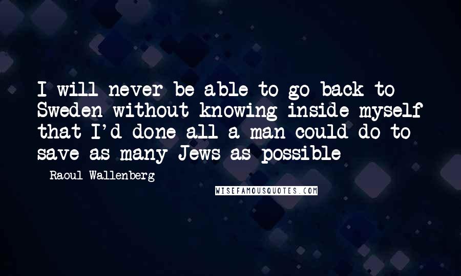 Raoul Wallenberg quotes: I will never be able to go back to Sweden without knowing inside myself that I'd done all a man could do to save as many Jews as possible Raoul Wallenberg quotes: I will never be able to go back to Sweden without knowing inside myself that I'd done all a man could do to save as many Jews as possible