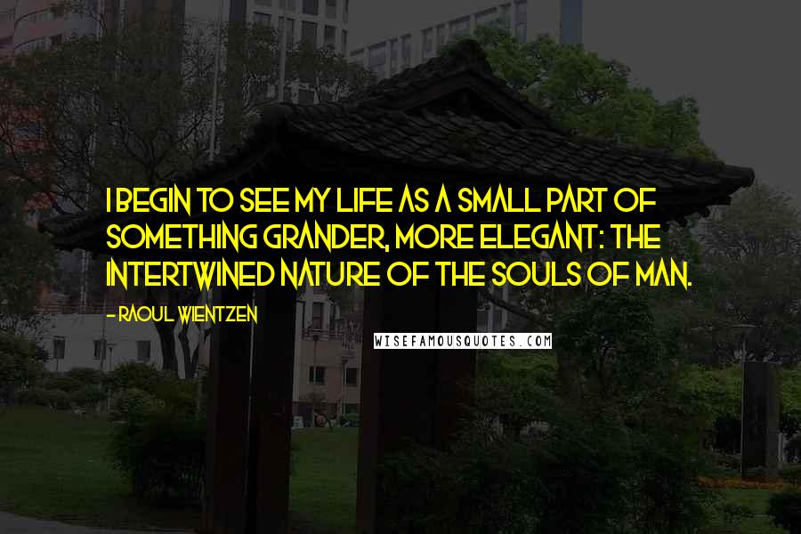 Raoul Wientzen quotes: I begin to see my life as a small part of something grander, more elegant: the intertwined nature of the souls of man. Raoul Wientzen quotes: I begin to see my life as a small part of something grander, more elegant: the intertwined nature of the souls of man.