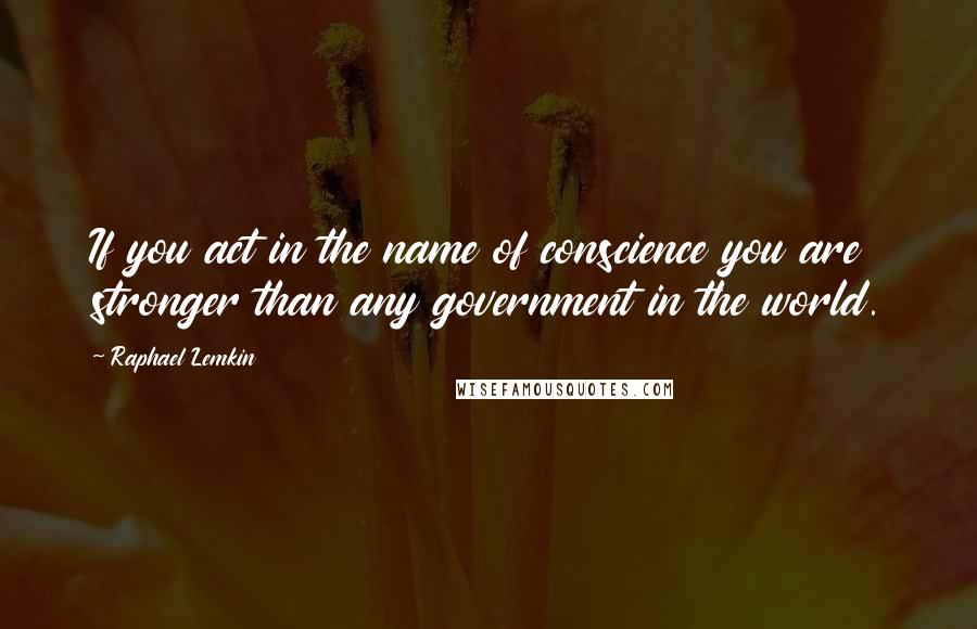 Raphael Lemkin quotes: If you act in the name of conscience you are stronger than any government in the world.