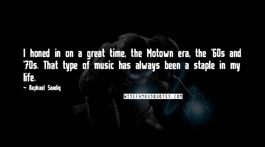 Raphael Saadiq quotes: I honed in on a great time, the Motown era, the '60s and '70s. That type of music has always been a staple in my life. Raphael Saadiq quotes: I honed in on a great time, the Motown era, the '60s and '70s. That type of music has always been a staple in my life.