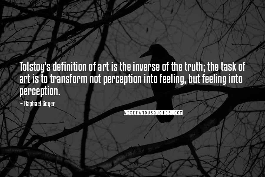 Raphael Soyer quotes: Tolstoy's definition of art is the inverse of the truth; the task of art is to transform not perception into feeling, but feeling into perception.