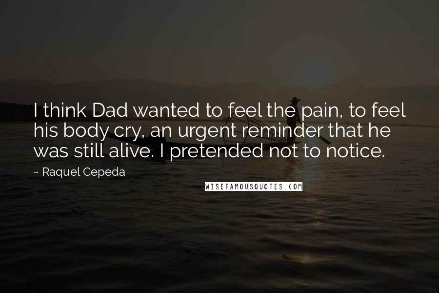 Raquel Cepeda quotes: I think Dad wanted to feel the pain, to feel his body cry, an urgent reminder that he was still alive. I pretended not to notice.