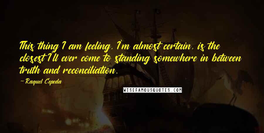 Raquel Cepeda quotes: This thing I am feeling, I'm almost certain, is the closest I'll ever come to standing somewhere in between truth and reconciliation.