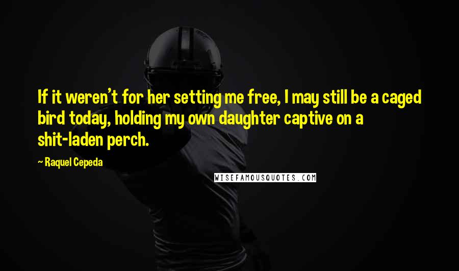 Raquel Cepeda quotes: If it weren't for her setting me free, I may still be a caged bird today, holding my own daughter captive on a shit-laden perch.