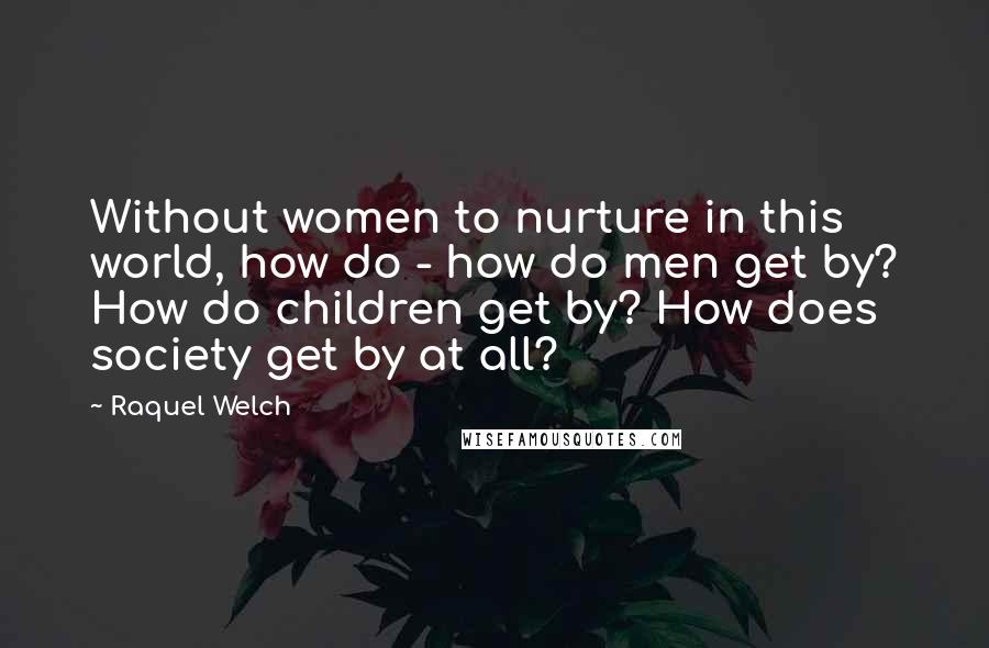 Raquel Welch quotes: Without women to nurture in this world, how do - how do men get by? How do children get by? How does society get by at all?