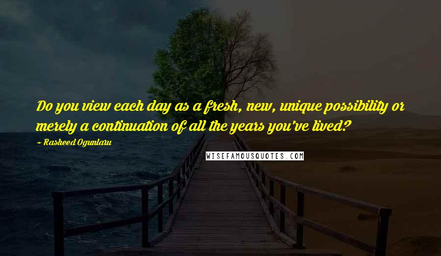 Rasheed Ogunlaru quotes: Do you view each day as a fresh, new, unique possibility or merely a continuation of all the years you've lived?