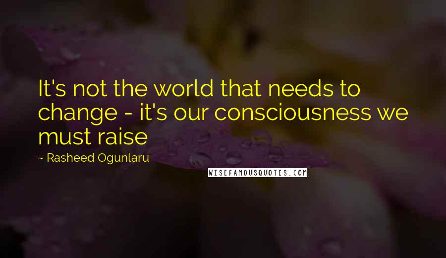 Rasheed Ogunlaru quotes: It's not the world that needs to change - it's our consciousness we must raise