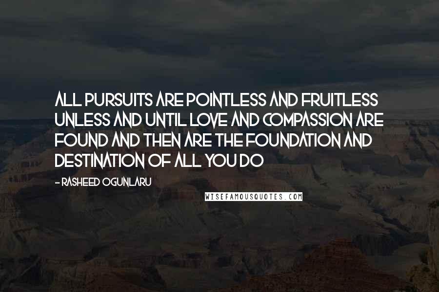 Rasheed Ogunlaru quotes: All pursuits are pointless and fruitless unless and until love and compassion are found and then are the foundation and destination of all you do