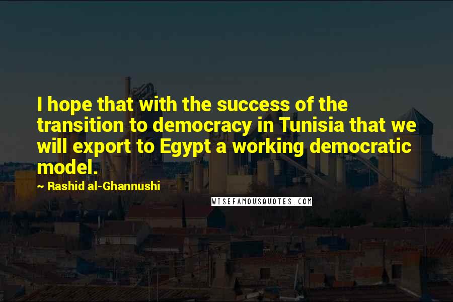 Rashid Al-Ghannushi quotes: I hope that with the success of the transition to democracy in Tunisia that we will export to Egypt a working democratic model.