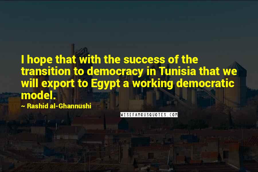Rashid Al-Ghannushi quotes: I hope that with the success of the transition to democracy in Tunisia that we will export to Egypt a working democratic model. Rashid Al-Ghannushi quotes: I hope that with the success of the transition to democracy in Tunisia that we will export to Egypt a working democratic model.
