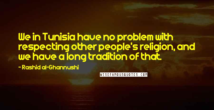 Rashid Al-Ghannushi quotes: We in Tunisia have no problem with respecting other people's religion, and we have a long tradition of that. Rashid Al-Ghannushi quotes: We in Tunisia have no problem with respecting other people's religion, and we have a long tradition of that.
