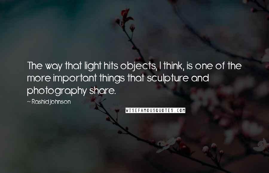 Rashid Johnson quotes: The way that light hits objects, I think, is one of the more important things that sculpture and photography share. Rashid Johnson quotes: The way that light hits objects, I think, is one of the more important things that sculpture and photography share.
