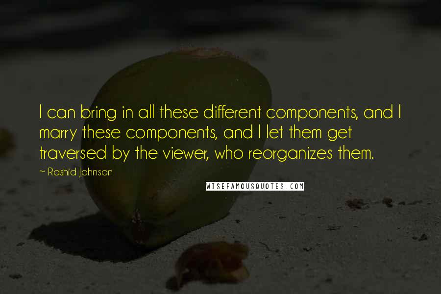 Rashid Johnson quotes: I can bring in all these different components, and I marry these components, and I let them get traversed by the viewer, who reorganizes them. Rashid Johnson quotes: I can bring in all these different components, and I marry these components, and I let them get traversed by the viewer, who reorganizes them.