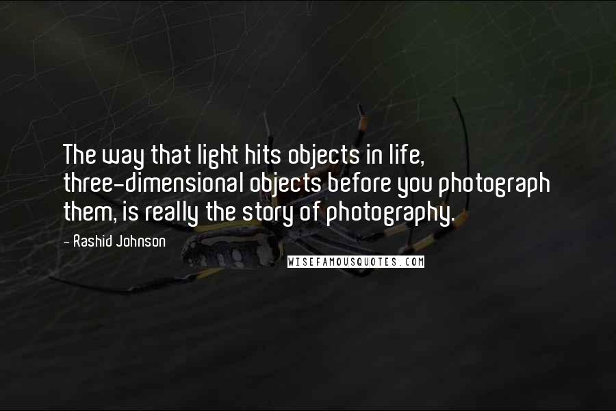 Rashid Johnson quotes: The way that light hits objects in life, three-dimensional objects before you photograph them, is really the story of photography.