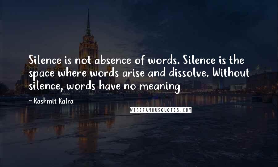 Rashmit Kalra quotes: Silence is not absence of words. Silence is the space where words arise and dissolve. Without silence, words have no meaning Rashmit Kalra quotes: Silence is not absence of words. Silence is the space where words arise and dissolve. Without silence, words have no meaning