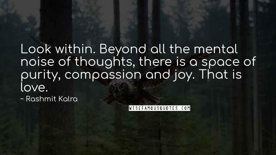 Rashmit Kalra quotes: Look within. Beyond all the mental noise of thoughts, there is a space of purity, compassion and joy. That is love. Rashmit Kalra quotes: Look within. Beyond all the mental noise of thoughts, there is a space of purity, compassion and joy. That is love.