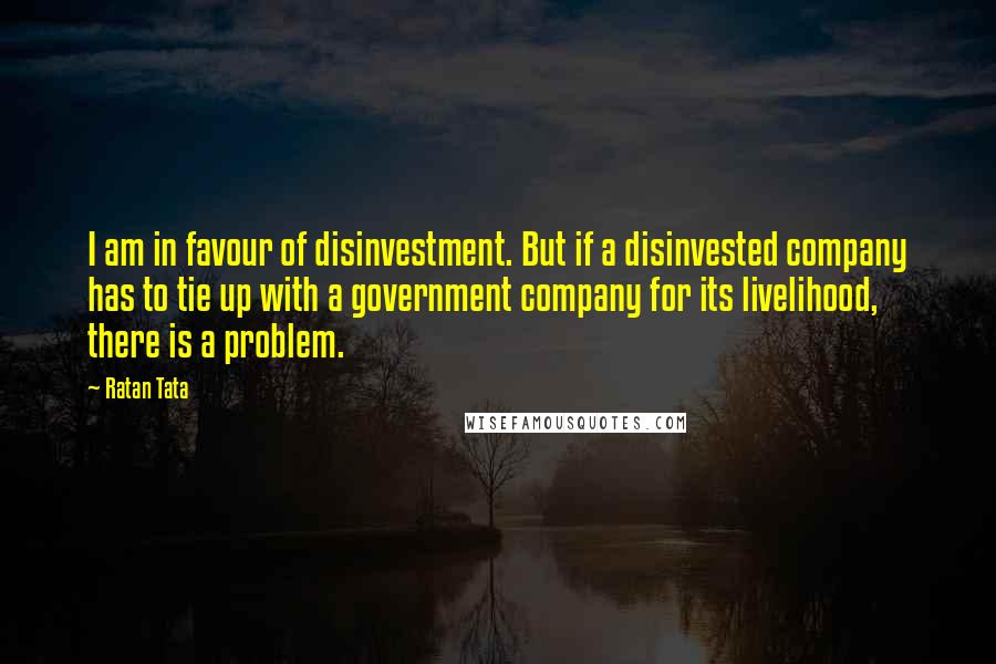 Ratan Tata quotes: I am in favour of disinvestment. But if a disinvested company has to tie up with a government company for its livelihood, there is a problem.
