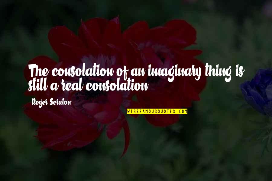 Rationalise My Feelings Quotes By Roger Scruton: The consolation of an imaginary thing is still