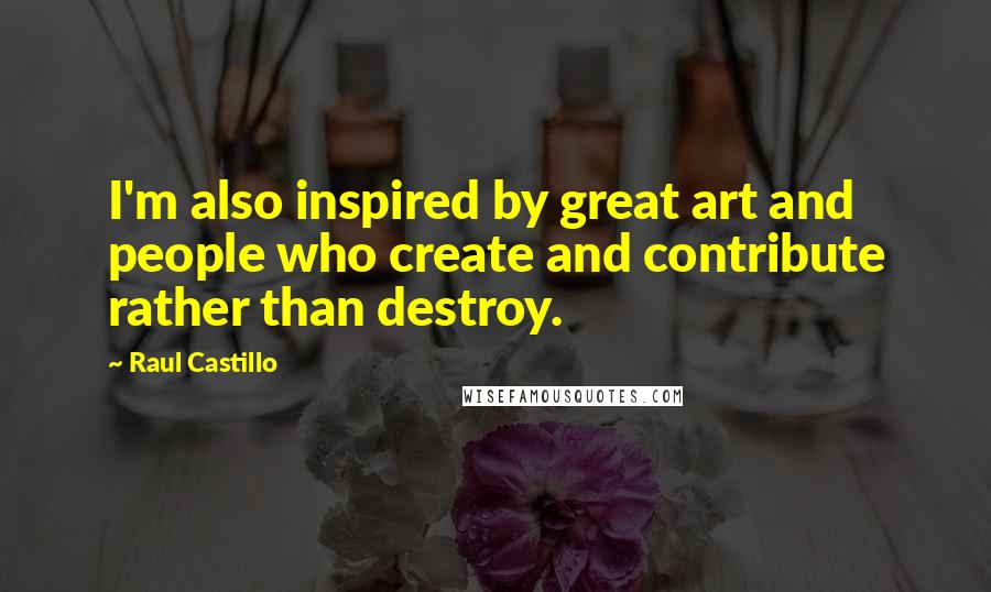 Raul Castillo quotes: I'm also inspired by great art and people who create and contribute rather than destroy.