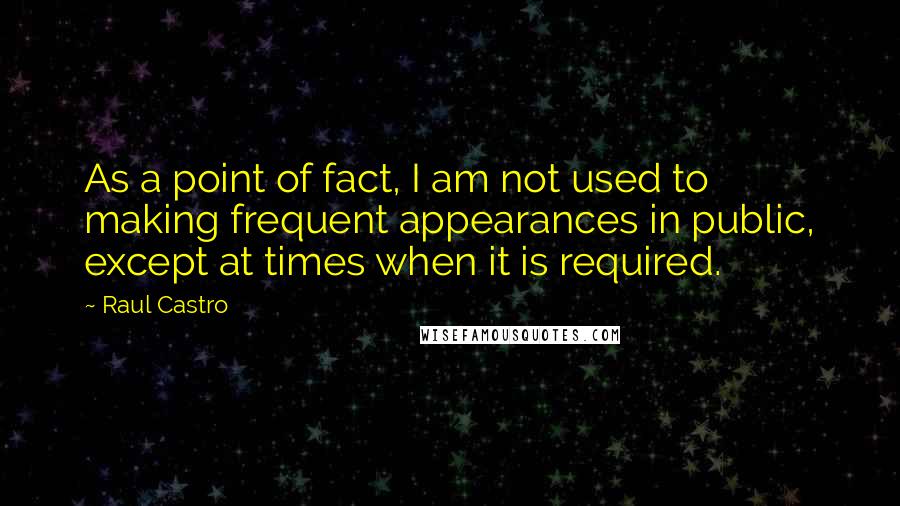 Raul Castro quotes: As a point of fact, I am not used to making frequent appearances in public, except at times when it is required.