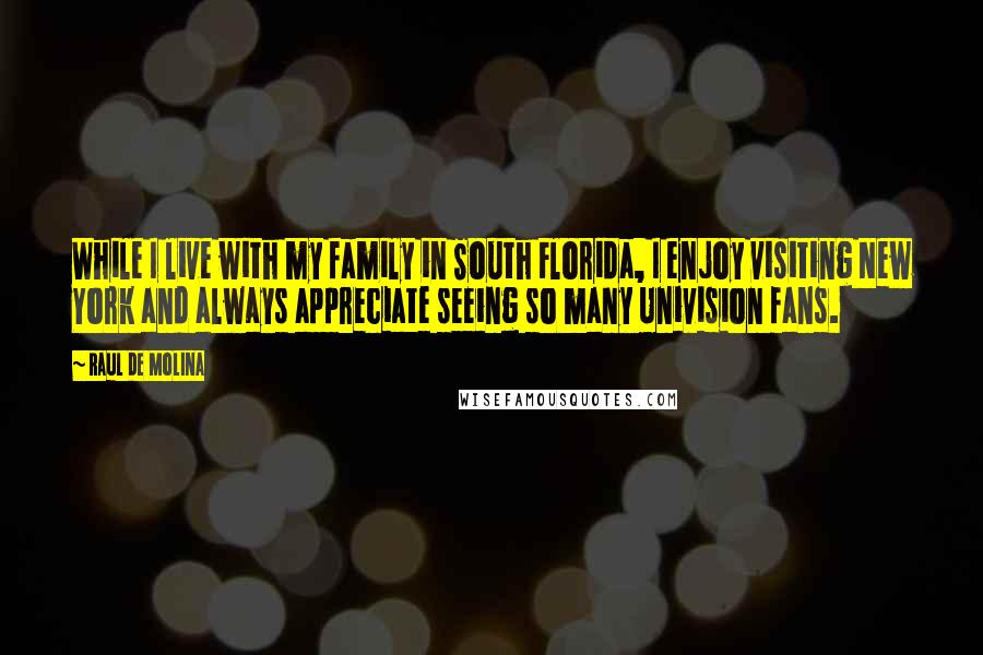 Raul De Molina quotes: While I live with my family in South Florida, I enjoy visiting New York and always appreciate seeing so many Univision fans. Raul De Molina quotes: While I live with my family in South Florida, I enjoy visiting New York and always appreciate seeing so many Univision fans.