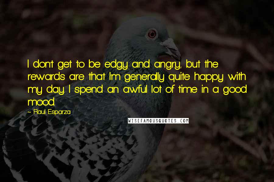 Raul Esparza quotes: I don't get to be edgy and angry, but the rewards are that I'm generally quite happy with my day. I spend an awful lot of time in a good Raul Esparza quotes: I don't get to be edgy and angry, but the rewards are that I'm generally quite happy with my day. I spend an awful lot of time in a good