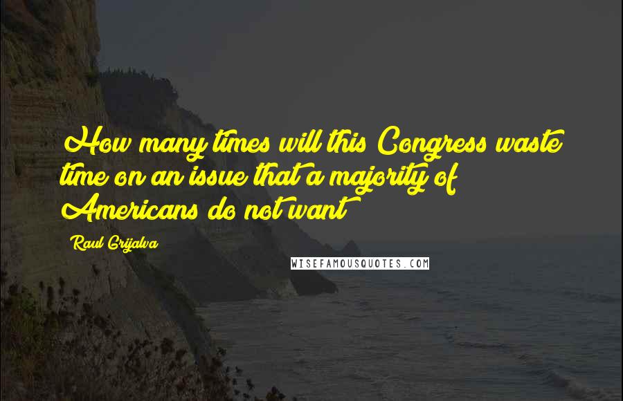 Raul Grijalva quotes: How many times will this Congress waste time on an issue that a majority of Americans do not want?