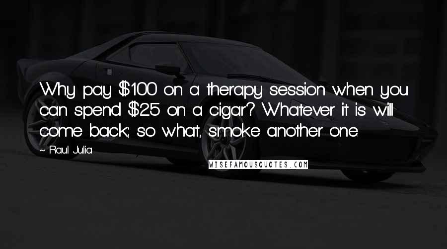 Raul Julia quotes: Why pay $100 on a therapy session when you can spend $25 on a cigar? Whatever it is will come back; so what, smoke another one. Raul Julia quotes: Why pay $100 on a therapy session when you can spend $25 on a cigar? Whatever it is will come back; so what, smoke another one.
