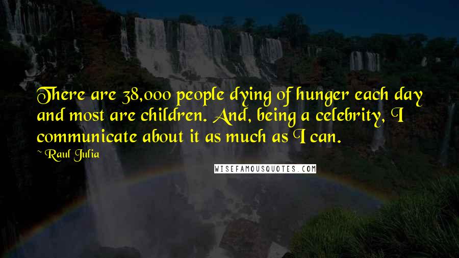 Raul Julia quotes: There are 38,000 people dying of hunger each day and most are children. And, being a celebrity, I communicate about it as much as I can. Raul Julia quotes: There are 38,000 people dying of hunger each day and most are children. And, being a celebrity, I communicate about it as much as I can.