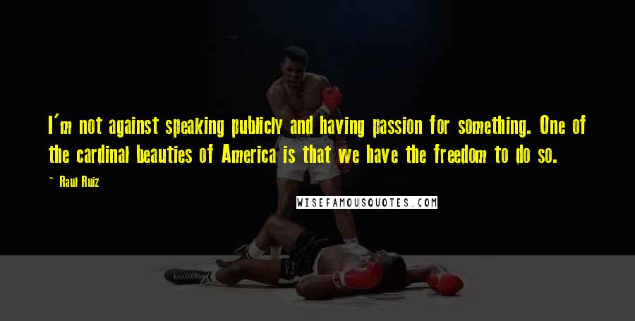 Raul Ruiz quotes: I'm not against speaking publicly and having passion for something. One of the cardinal beauties of America is that we have the freedom to do so.