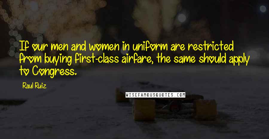Raul Ruiz quotes: If our men and women in uniform are restricted from buying first-class airfare, the same should apply to Congress.