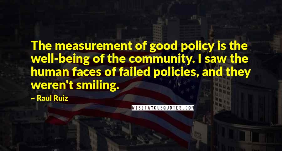 Raul Ruiz quotes: The measurement of good policy is the well-being of the community. I saw the human faces of failed policies, and they weren't smiling.