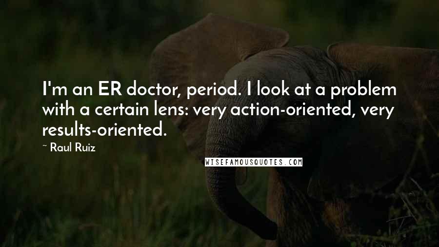 Raul Ruiz quotes: I'm an ER doctor, period. I look at a problem with a certain lens: very action-oriented, very results-oriented.