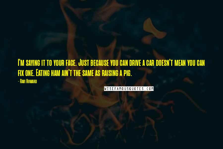 Ravi Howard quotes: I'm saying it to your face. Just because you can drive a car doesn't mean you can fix one. Eating ham ain't the same as raising a pig.