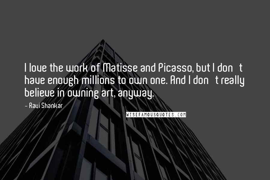 Ravi Shankar quotes: I love the work of Matisse and Picasso, but I don't have enough millions to own one. And I don't really believe in owning art, anyway.