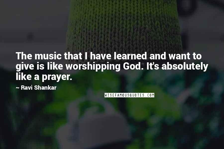 Ravi Shankar quotes: The music that I have learned and want to give is like worshipping God. It's absolutely like a prayer.