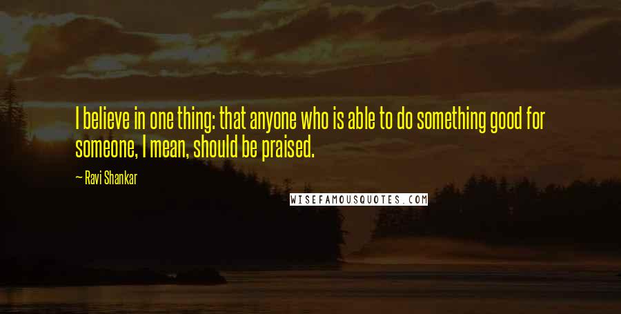 Ravi Shankar quotes: I believe in one thing: that anyone who is able to do something good for someone, I mean, should be praised.