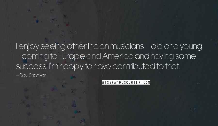 Ravi Shankar quotes: I enjoy seeing other Indian musicians - old and young - coming to Europe and America and having some success. I'm happy to have contributed to that.