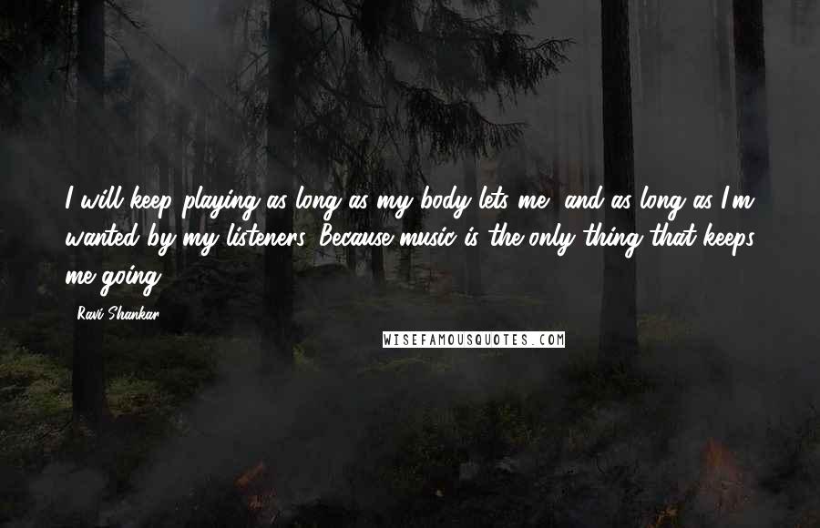 Ravi Shankar quotes: I will keep playing as long as my body lets me, and as long as I'm wanted by my listeners. Because music is the only thing that keeps me going.