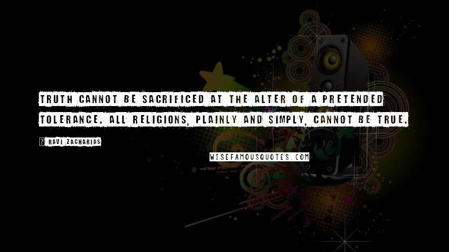 Ravi Zacharias quotes: Truth cannot be sacrificed at the alter of a pretended tolerance. All religions, plainly and simply, cannot be true.