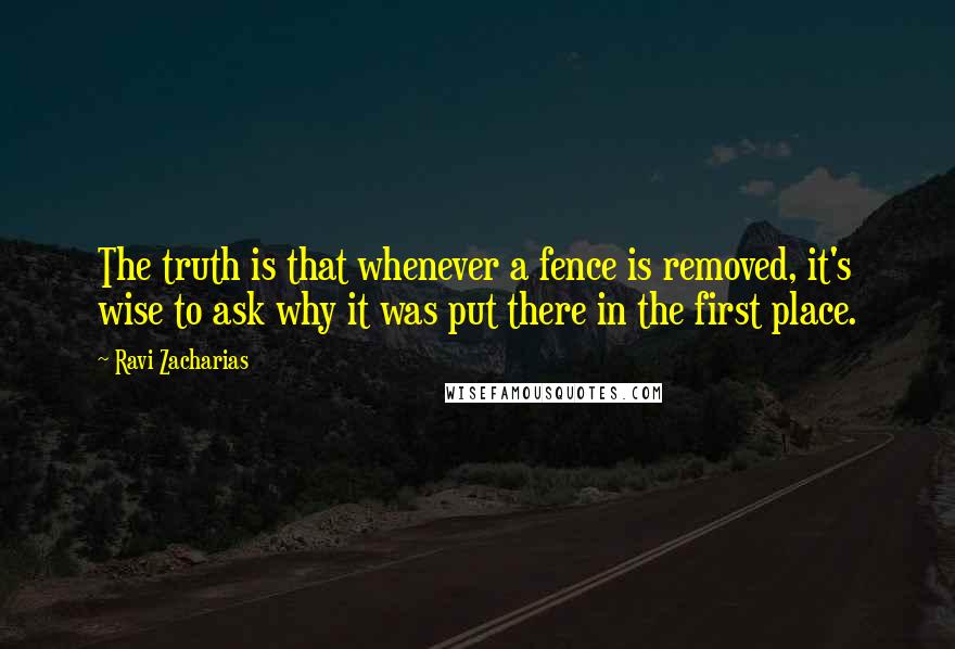 Ravi Zacharias quotes: The truth is that whenever a fence is removed, it's wise to ask why it was put there in the first place.