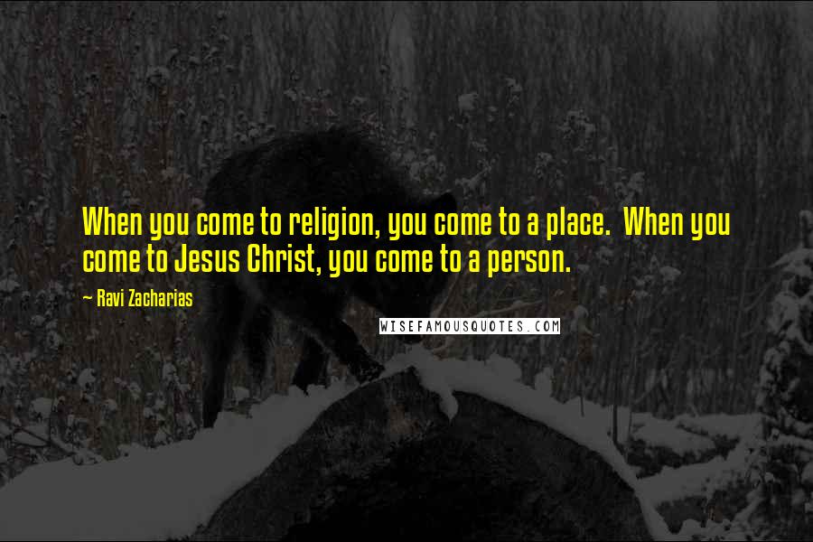 Ravi Zacharias quotes: When you come to religion, you come to a place. When you come to Jesus Christ, you come to a person.