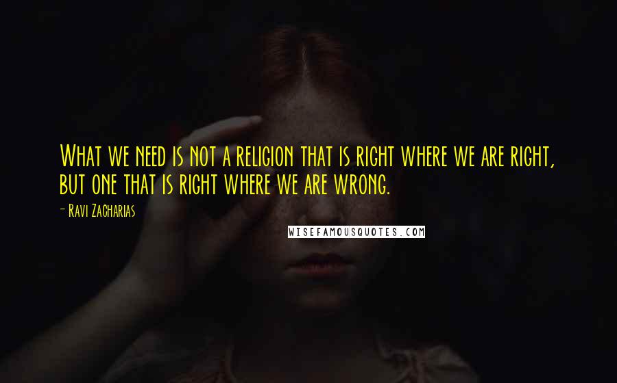 Ravi Zacharias quotes: What we need is not a religion that is right where we are right, but one that is right where we are wrong.