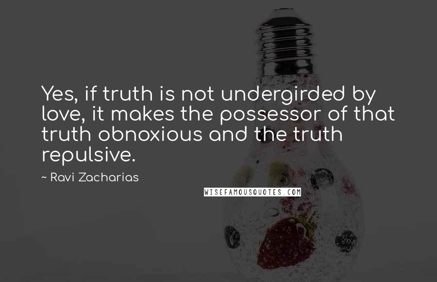Ravi Zacharias quotes: Yes, if truth is not undergirded by love, it makes the possessor of that truth obnoxious and the truth repulsive.